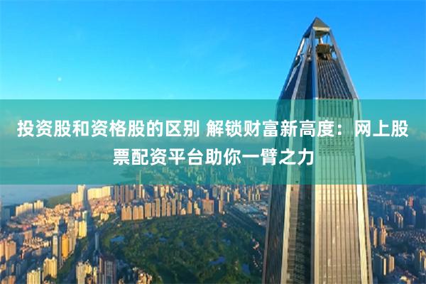 投资股和资格股的区别 解锁财富新高度：网上股票配资平台助你一臂之力