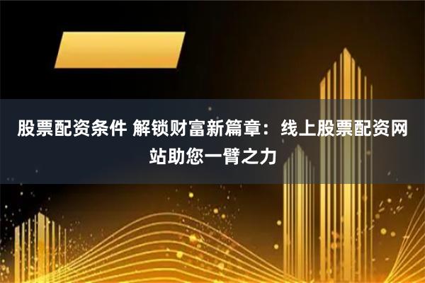 股票配资条件 解锁财富新篇章：线上股票配资网站助您一臂之力
