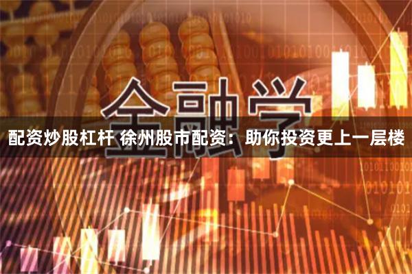 配资炒股杠杆 徐州股市配资：助你投资更上一层楼