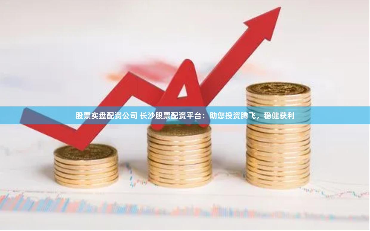 股票实盘配资公司 长沙股票配资平台：助您投资腾飞，稳健获利