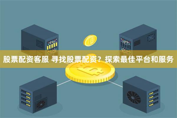 股票配资客服 寻找股票配资？探索最佳平台和服务