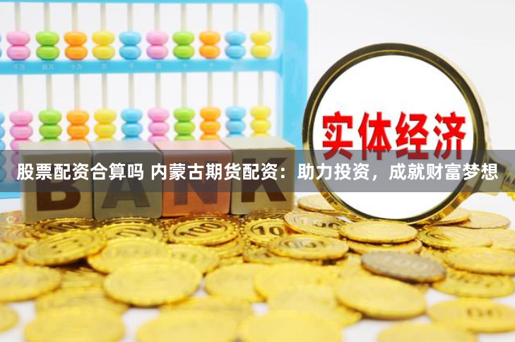 股票配资合算吗 内蒙古期货配资：助力投资，成就财富梦想