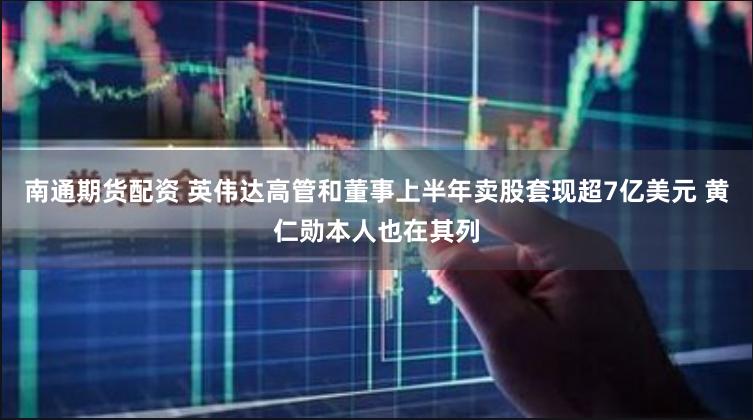 南通期货配资 英伟达高管和董事上半年卖股套现超7亿美元 黄仁勋本人也在其列