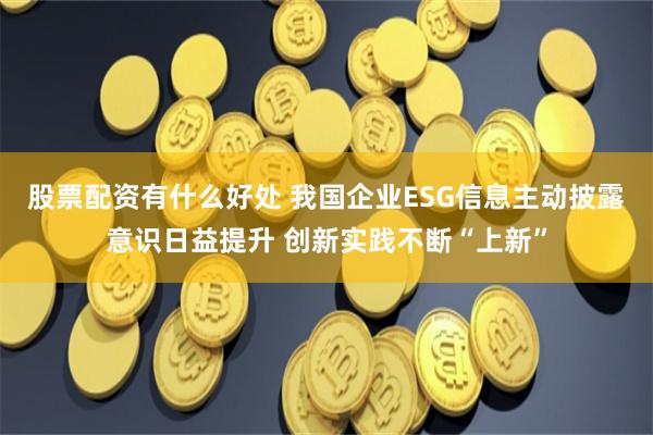 股票配资有什么好处 我国企业ESG信息主动披露意识日益提升 创新实践不断“上新”
