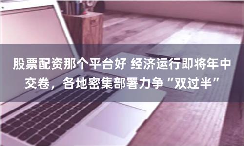 股票配资那个平台好 经济运行即将年中交卷，各地密集部署力争“双过半”