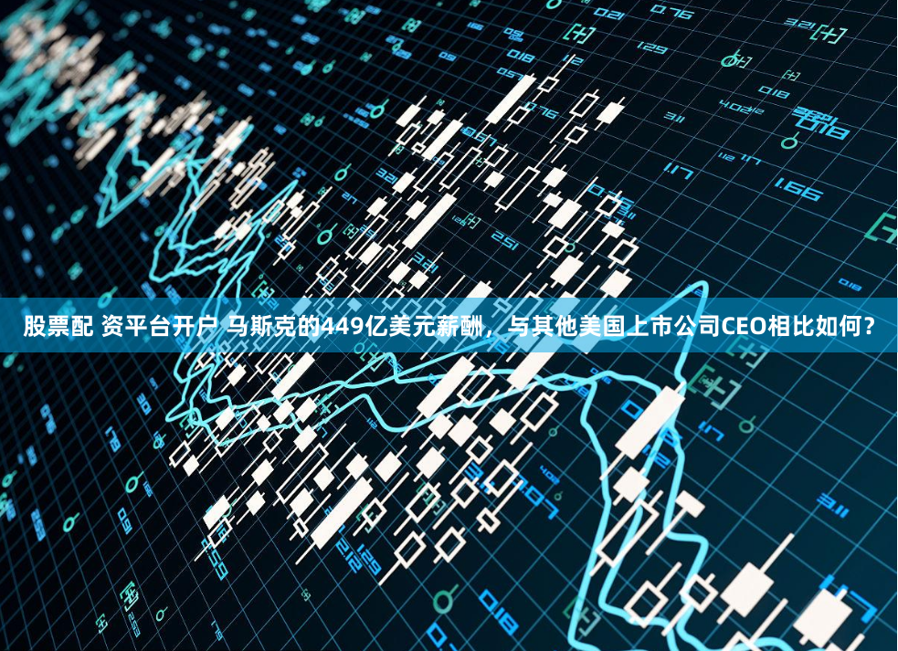 股票配 资平台开户 马斯克的449亿美元薪酬，与其他美国上市公司CEO相比如何？