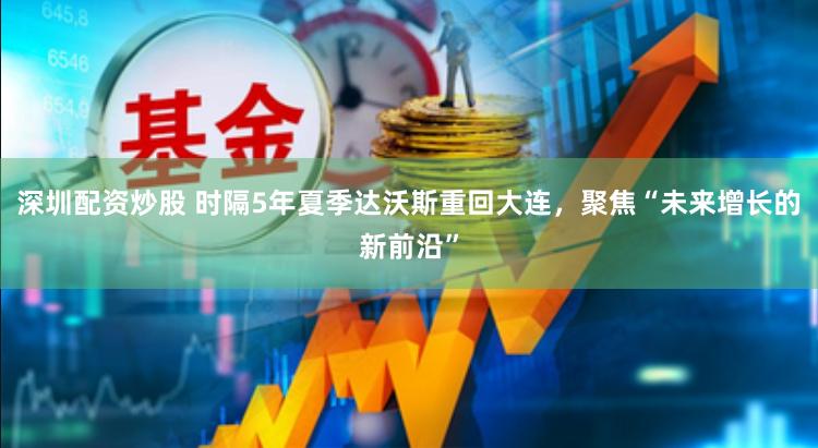 深圳配资炒股 时隔5年夏季达沃斯重回大连，聚焦“未来增长的新前沿”