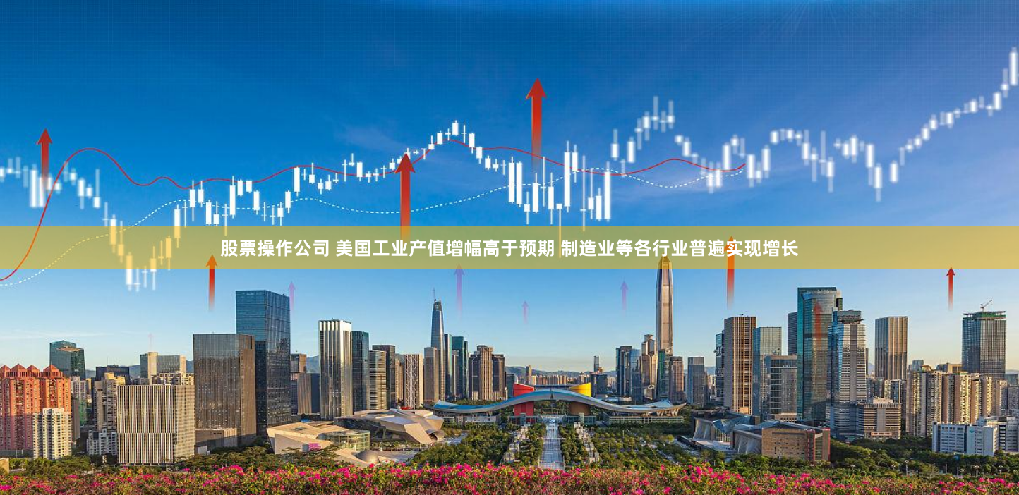 股票操作公司 美国工业产值增幅高于预期 制造业等各行业普遍实现增长
