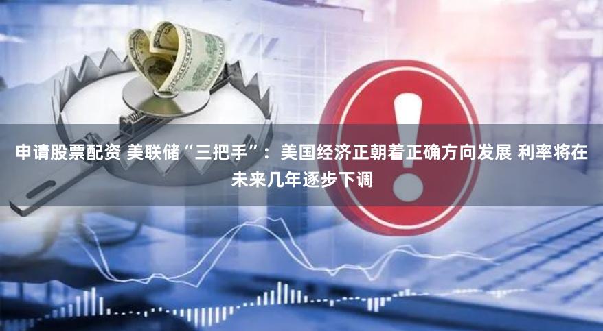 申请股票配资 美联储“三把手”：美国经济正朝着正确方向发展 利率将在未来几年逐步下调