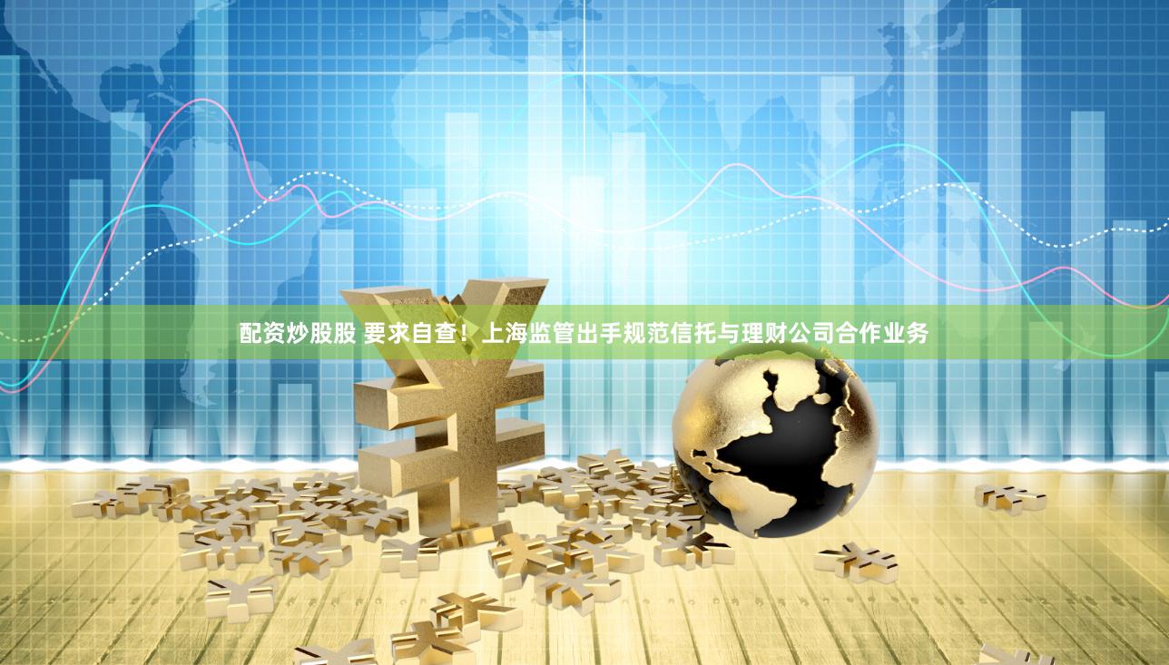 配资炒股股 要求自查！上海监管出手规范信托与理财公司合作业务