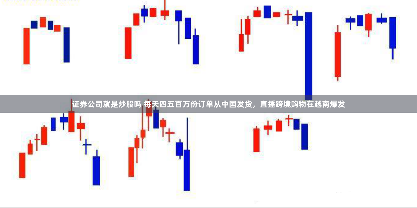 证券公司就是炒股吗 每天四五百万份订单从中国发货，直播跨境购物在越南爆发