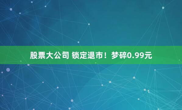 股票大公司 锁定退市！梦碎0.99元