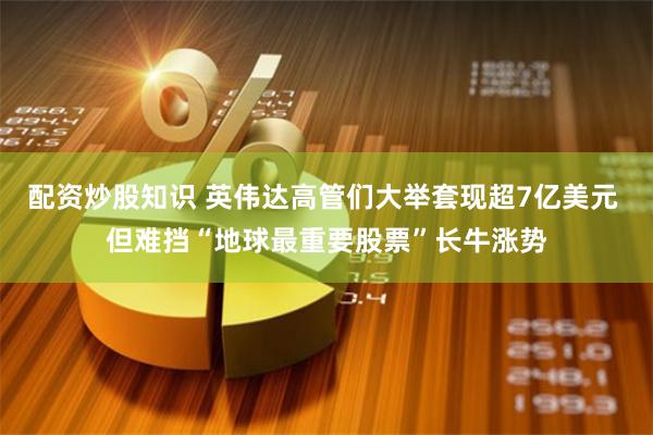 配资炒股知识 英伟达高管们大举套现超7亿美元 但难挡“地球最重要股票”长牛涨势