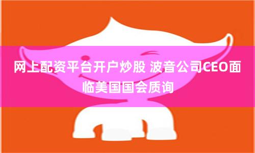 网上配资平台开户炒股 波音公司CEO面临美国国会质询