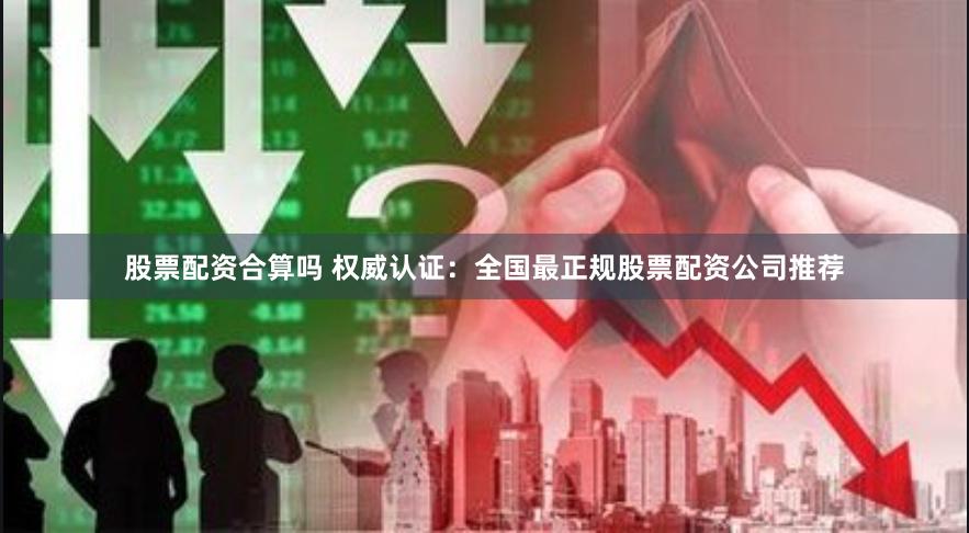 股票配资合算吗 权威认证：全国最正规股票配资公司推荐