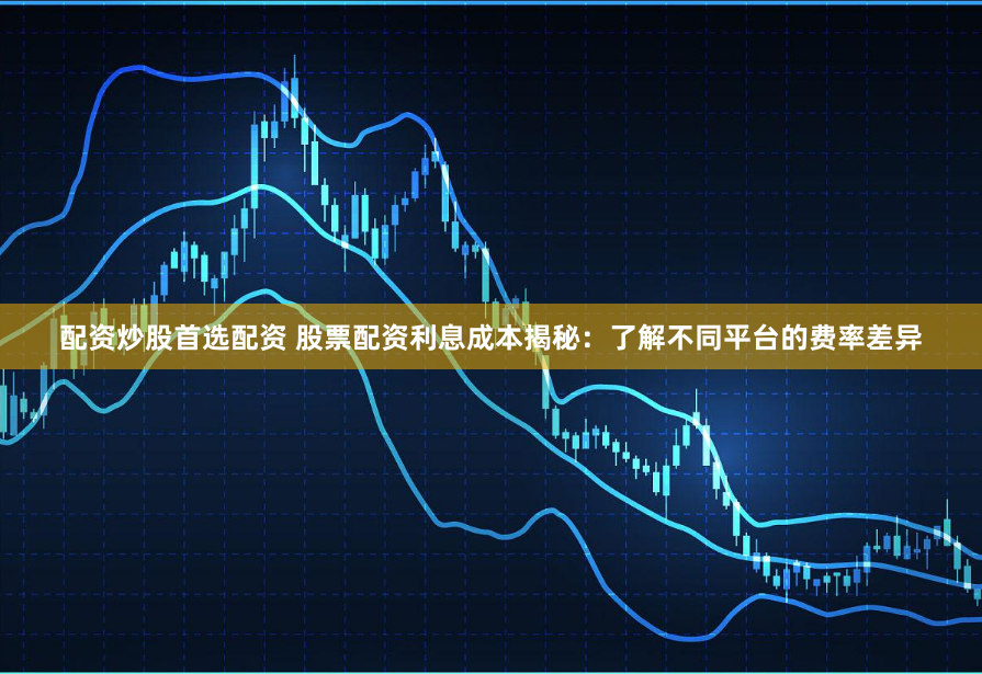 配资炒股首选配资 股票配资利息成本揭秘：了解不同平台的费率差异