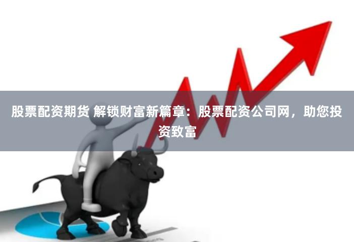 股票配资期货 解锁财富新篇章：股票配资公司网，助您投资致富