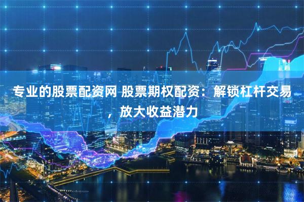 专业的股票配资网 股票期权配资：解锁杠杆交易，放大收益潜力
