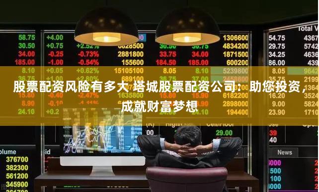股票配资风险有多大 塔城股票配资公司：助您投资，成就财富梦想