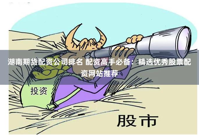湖南期货配资公司排名 配资高手必备：精选优秀股票配资网站推荐