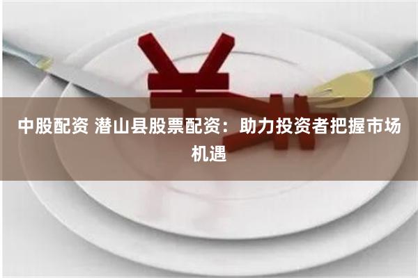 中股配资 潜山县股票配资：助力投资者把握市场机遇
