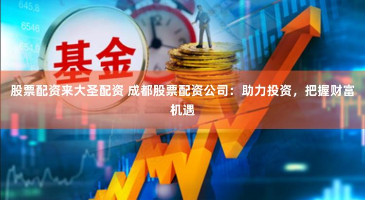 股票配资来大圣配资 成都股票配资公司：助力投资，把握财富机遇