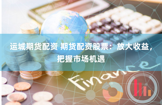 运城期货配资 期货配资股票：放大收益，把握市场机遇