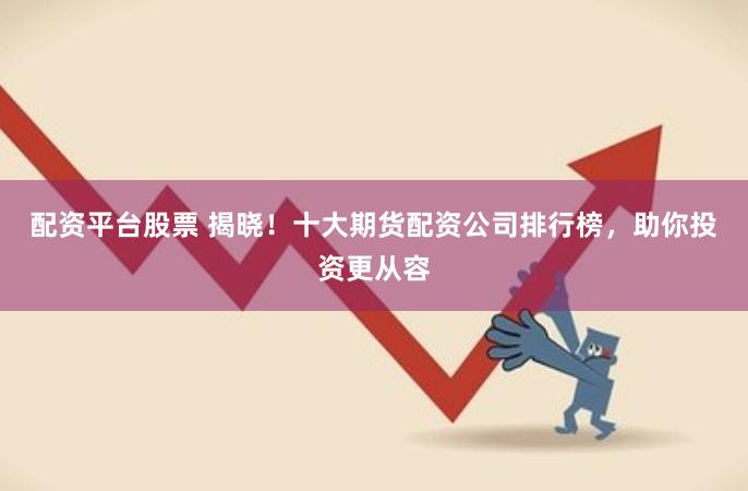 配资平台股票 揭晓！十大期货配资公司排行榜，助你投资更从容