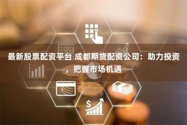 最新股票配资平台 成都期货配资公司：助力投资，把握市场机遇