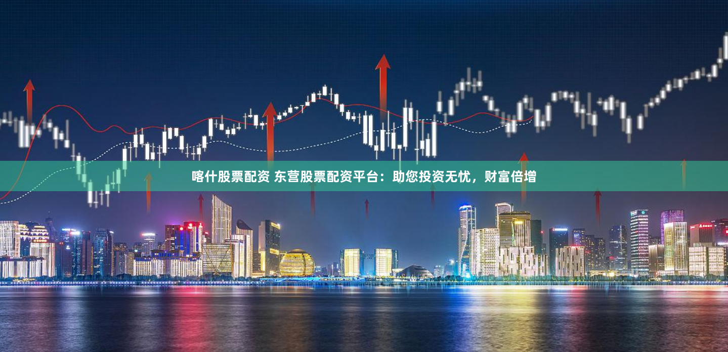 喀什股票配资 东营股票配资平台：助您投资无忧，财富倍增