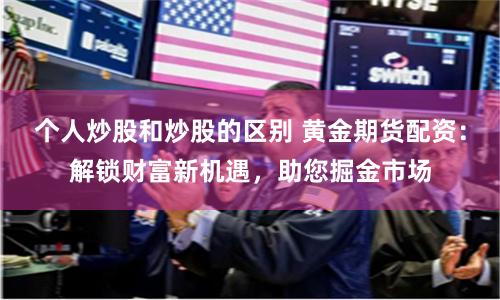 个人炒股和炒股的区别 黄金期货配资：解锁财富新机遇，助您掘金市场