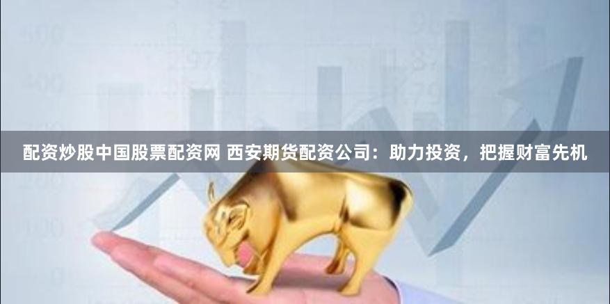 配资炒股中国股票配资网 西安期货配资公司：助力投资，把握财富先机