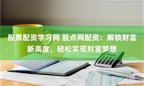 股票配资学习网 股点网配资：解锁财富新高度，轻松实现财富梦想