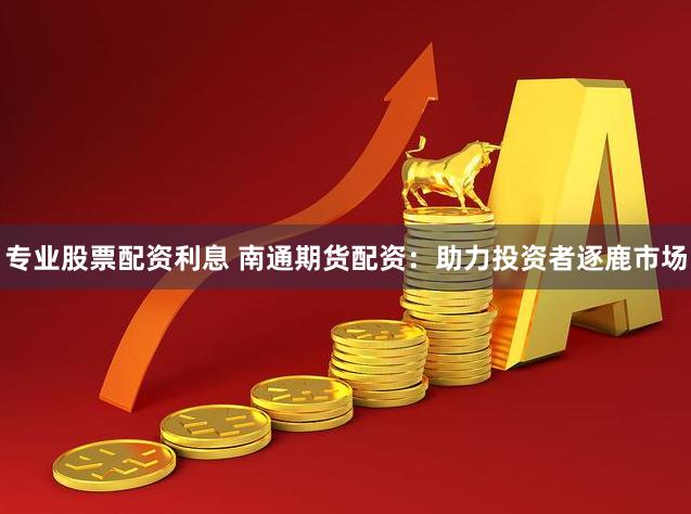 专业股票配资利息 南通期货配资：助力投资者逐鹿市场